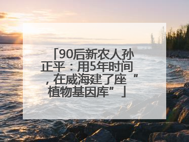 90后新农人孙正平：用5年时间，在威海建了座“植物基因库”