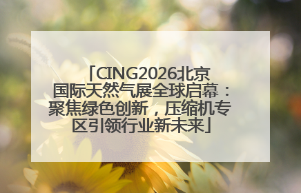 CING2026北京国际天然气展全球启幕：聚焦绿色创新，压缩机专区引领行业新未来