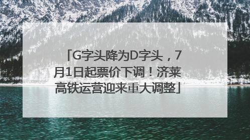 G字头降为D字头，7月1日起票价下调！济莱高铁运营迎来重大调整